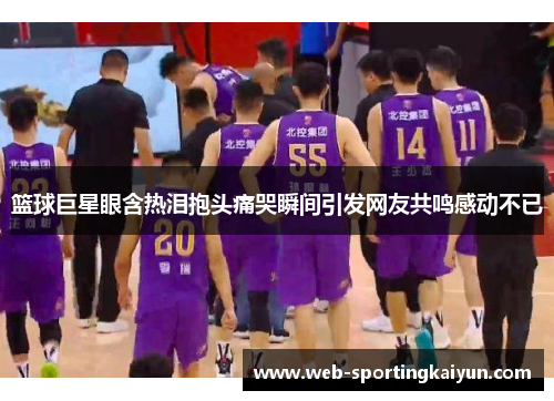 篮球巨星眼含热泪抱头痛哭瞬间引发网友共鸣感动不已