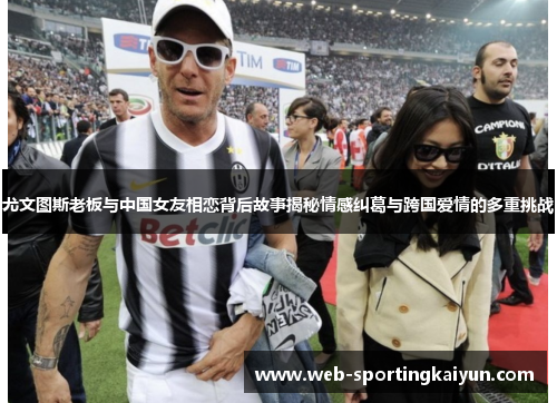 尤文图斯老板与中国女友相恋背后故事揭秘情感纠葛与跨国爱情的多重挑战